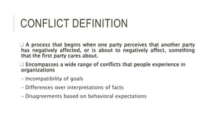 CONFLICT DEFINITION
 A process that begins when one party perceives that another party
has negatively affected, or is about to negatively affect, something
that the first party cares about.
 Encompasses a wide range of conflicts that people experience in
organizations
– Incompatibility of goals
– Differences over interpretations of facts
– Disagreements based on behavioral expectations
 