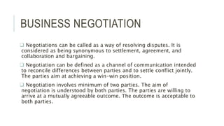 BUSINESS NEGOTIATION
 Negotiations can be called as a way of resolving disputes. It is
considered as being synonymous to settlement, agreement, and
collaboration and bargaining.
 Negotiation can be defined as a channel of communication intended
to reconcile differences between parties and to settle conflict jointly.
The parties aim at achieving a win-win position.
 Negotiation involves minimum of two parties. The aim of
negotiation is understood by both parties. The parties are willing to
arrive at a mutually agreeable outcome. The outcome is acceptable to
both parties.
 