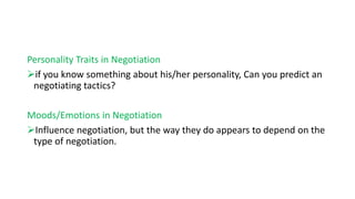 Personality Traits in Negotiation
if you know something about his/her personality, Can you predict an
negotiating tactics?
Moods/Emotions in Negotiation
Influence negotiation, but the way they do appears to depend on the
type of negotiation.
 