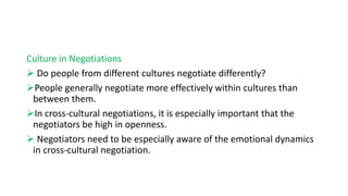 Culture in Negotiations
 Do people from different cultures negotiate differently?
People generally negotiate more effectively within cultures than
between them.
In cross-cultural negotiations, it is especially important that the
negotiators be high in openness.
 Negotiators need to be especially aware of the emotional dynamics
in cross-cultural negotiation.
 