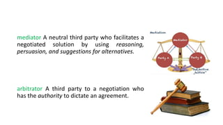 mediator A neutral third party who facilitates a
negotiated solution by using reasoning,
persuasion, and suggestions for alternatives.
arbitrator A third party to a negotiation who
has the authority to dictate an agreement.
 