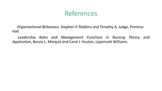 References
Organizational Behaviour, Stephen P. Robbins and Timothy A. Judge, Prentice
Hall.
Leadership Roles and Management Functions in Nursing Theory and
Application, Bessie L. Marquis and Carol J. Huston, Lippincott Williams.
 
