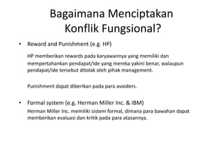 Bagaimana Menciptakan
Konflik Fungsional?
• Reward and Punishment (e.g. HP)
HP memberikan rewards pada karyawannya yang memiliki dan
mempertahankan pendapat/ide yang mereka yakini benar, walaupun
pendapat/ide tersebut ditolak oleh pihak management.
Punishment dapat diberikan pada para avoiders.
• Formal system (e.g. Herman Miller Inc. & IBM)
Herman Miller Inc. memiliki sistem formal, dimana para bawahan dapat
memberikan evaluasi dan kritik pada para atasannya.
 