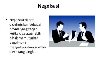 Negoisasi
• Negoisasi dapat
didefinisikan sebagai
proses yang terjadi
ketika dua atau lebih
pihak memutuskan
bagaimana
mengalokasikan sumber
daya yang langka.
 