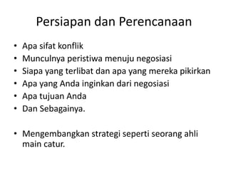 Persiapan dan Perencanaan
• Apa sifat konflik
• Munculnya peristiwa menuju negosiasi
• Siapa yang terlibat dan apa yang mereka pikirkan
• Apa yang Anda inginkan dari negosiasi
• Apa tujuan Anda
• Dan Sebagainya.
• Mengembangkan strategi seperti seorang ahli
main catur.
 