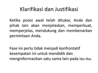 Klarifikasi dan Justifikasi
Ketika posisi awal telah ditukar, Anda dan
pihak lain akan menjelaskan, memperkuat,
memperjelas, mendukung dan membenarkan
permintaan Anda.
Fase ini perlu tidak menjadi konfrontatif
kesempatan ini untuk mendidik dan
menginformasikan satu sama lain pada isu-isu.
 