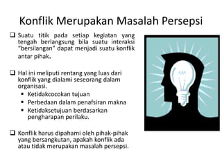 Konflik Merupakan Masalah Persepsi
 Suatu titik pada setiap kegiatan yang
tengah berlangsung bila suatu interaksi
“bersilangan” dapat menjadi suatu konflik
antar pihak.
 Hal ini meliputi rentang yang luas dari
konflik yang dialami seseorang dalam
organisasi.
 Ketidakcocokan tujuan
 Perbedaan dalam penafsiran makna
 Ketidaksetujuan berdasarkan
pengharapan perilaku.
 Konflik harus dipahami oleh pihak-pihak
yang bersangkutan, apakah konflik ada
atau tidak merupakan masalah persepsi.
 