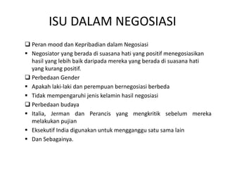 ISU DALAM NEGOSIASI
 Peran mood dan Kepribadian dalam Negosiasi
 Negosiator yang berada di suasana hati yang positif menegosiasikan
hasil yang lebih baik daripada mereka yang berada di suasana hati
yang kurang positif.
 Perbedaan Gender
 Apakah laki-laki dan perempuan bernegosiasi berbeda
 Tidak mempengaruhi jenis kelamin hasil negosiasi
 Perbedaan budaya
 Italia, Jerman dan Perancis yang mengkritik sebelum mereka
melakukan pujian
 Eksekutif India digunakan untuk mengganggu satu sama lain
 Dan Sebagainya.
 