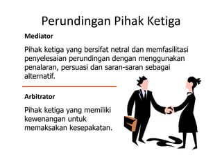 Perundingan Pihak Ketiga
Mediator
Pihak ketiga yang bersifat netral dan memfasilitasi
penyelesaian perundingan dengan menggunakan
penalaran, persuasi dan saran-saran sebagai
alternatif.
Arbitrator
Pihak ketiga yang memiliki
kewenangan untuk
memaksakan kesepakatan.
 
