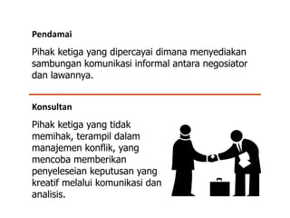 Konsultan
Pihak ketiga yang tidak
memihak, terampil dalam
manajemen konflik, yang
mencoba memberikan
penyeleseian keputusan yang
kreatif melalui komunikasi dan
analisis.
Pendamai
Pihak ketiga yang dipercayai dimana menyediakan
sambungan komunikasi informal antara negosiator
dan lawannya.
 