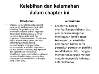 Kelebihan dan kelemahan
dalam chapter ini
Kelebihan
• Chapter ini mendeskripsikan konflik
yang konstruktif maupun destruktif
terhadap fungsi kelompok dan
memberikan saran bahwa negoisasi
diharapkan dilakukan secara terus-
menerus dalam kelompok dan
organisasi. Tawar menawar distributive
dapat memecahkan persoalan atau
pertentangan tetapi sering
mempengaruhi secara negative
kepuasan satu atau lebih negosiator
karena difokuskan pada jangka pendek
dan bersifat konfrontasional.
Sebaliknya, tawar integrative cenderung
memberikan hasil yang memuaskan
semua pihak dan membina hubungan
yang tahan lama.
kelemahan
• Chapter ini kurang
memberikan penjabaran atau
pembahasan mengenai
memecahan konflik antar
kelompok dan efektivitas
pemecahan konflik serta
perspektif perubahan perilaku
/modifikasi perilaku dengan
mempertimbangkan metode-
metode mengelola hubungan
antar kelompok.
 