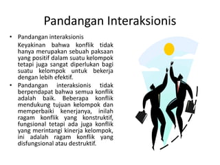 Pandangan Interaksionis
• Pandangan interaksionis
Keyakinan bahwa konflik tidak
hanya merupakan sebuah paksaan
yang positif dalam suatu kelompok
tetapi juga sangat diperlukan bagi
suatu kelompok untuk bekerja
dengan lebih efektif.
• Pandangan interaksionis tidak
berpendapat bahwa semua konflik
adalah baik. Beberapa konflik
mendukung tujuan kelompok dan
memperbaiki kenerjanya, inilah
ragam konflik yang konstruktif,
fungsional tetapi ada juga konflik
yang merintangi kinerja kelompok,
ini adalah ragam konflik yang
disfungsional atau destruktif.
 