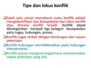 Tipe dan lokus konflik
Salah satu untuk memahami suatu konflik adalah
mengidentifikasi tipe kesepakatan dan lokus konflik
atau dimana konflik terjadi. Konflik dapat
dikategorikan menjadi tiga kategori kesepakatan
yaitu tugas, hubungan, proses.
Konflik tugas terkait dengan kandungan dan tujuan
pekerjaan.
Konflik hubungan menitikberatkan pada hubungan
interpersonal.
Konflik proses mengenai bagaimana menyelesaikan
segala pekerjaan yang ada.
 