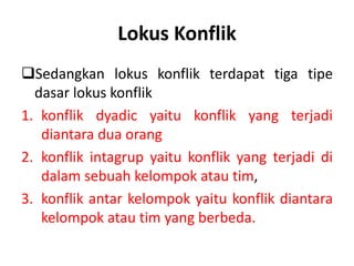 Lokus Konflik
Sedangkan lokus konflik terdapat tiga tipe
dasar lokus konflik
1. konflik dyadic yaitu konflik yang terjadi
diantara dua orang
2. konflik intagrup yaitu konflik yang terjadi di
dalam sebuah kelompok atau tim,
3. konflik antar kelompok yaitu konflik diantara
kelompok atau tim yang berbeda.
 