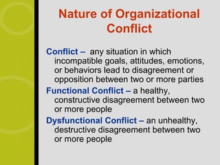 Nature of Organizational
           Conflict
Conflict – any situation in which
  incompatible goals, attitudes, emotions,
  or behaviors lead to disagreement or
  opposition between two or more parties
Functional Conflict – a healthy,
  constructive disagreement between two
  or more people
Dysfunctional Conflict – an unhealthy,
  destructive disagreement between two
  or more people
 