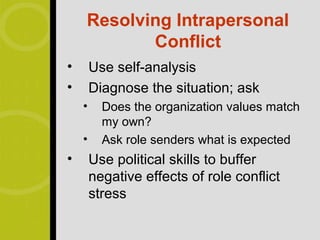 Resolving Intrapersonal
           Conflict
•       Use self-analysis
•       Diagnose the situation; ask
    •     Does the organization values match
          my own?
    •     Ask role senders what is expected
•       Use political skills to buffer
        negative effects of role conflict
        stress
 