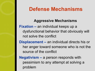 Defense Mechanisms

         Aggressive Mechanisms
Fixation – an individual keeps up a
  dysfunctional behavior that obviously will
  not solve the conflict
Displacement – an individual directs his or
  her anger toward someone who is not the
  source of the conflict
Negativism – a person responds with
 pessimism to any attempt at solving a
 problem
 