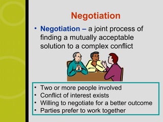 Negotiation
• Negotiation – a joint process of
  finding a mutually acceptable
  solution to a complex conflict




•   Two or more people involved
•   Conflict of interest exists
•   Willing to negotiate for a better outcome
•   Parties prefer to work together
 