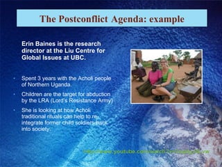 Erin Baines is the research director at the Liu Centre for Global Issues at UBC. Spent 3 years with the Acholi people of Northern Uganda. Children are the target for abduction by the LRA (Lord’s Resistance Army) She is looking at how Acholi traditional rituals can help to re-integrate former child soldiers back into society. The Postconflict   Agenda: example http://www.youtube.com/watch?v=2saj4gJ4Lvw 