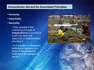 Humanitarian Aid and its Associated Principles Humanity Impartiality Neutrality Only possible if the underlying principle of  Independence  is present or it will only serve the objectives of political forces providing it Is it possible to distinguish institutional interests from those of the people the institutions are pledged to assist ? 