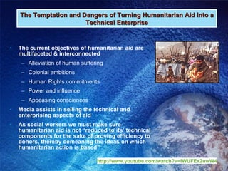 The current objectives of humanitarian aid are multifaceted & interconnected  Alleviation of human suffering Colonial ambitions Human Rights commitments Power and influence Appeasing consciences Media assists in selling the technical and enterprising aspects of aid As social workers we must make sure humanitarian aid is not “reduced to its’ technical components for the sake of proving efficiency to donors, thereby demeaning the ideas on which humanitarian action is based” The Temptation and Dangers of Turning Humanitarian Aid Into a Technical Enterprise http:// www.youtube.com/watch?v =fWUFEx2uwW4 