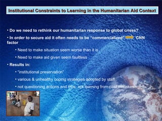 Institutional Constraints to Learning in the Humanitarian Aid Context Do we need to rethink our humanitarian response to global crises? In order to secure aid it often needs to be “commercialized”  CNN factor Need to make situation seem worse than it is Need to make aid given seem faultless  Results in: “ institutional preservation”  various & unhealthy coping strategies adopted by staff not questioning actions and thus, not learning from past mistakes 
