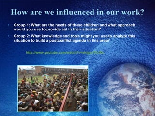 How are we influenced in our work? Group 1: What are the needs of these children and what approach would you use to provide aid in their situation?  Group 2: What knowledge and tools might you use to analyze this situation to build a postconflict agenda in this area? http://www.youtube.com/watch?v=ekigsvTDJXo 