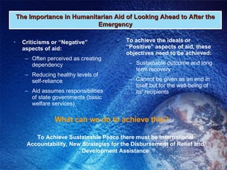 Criticisms or “Negative” aspects of aid: Often perceived as creating dependency Reducing healthy levels of self-reliance Aid assumes responsibilities of state governments (basic welfare services) To achieve the ideals or “Positive” aspects of aid, these objectives need to be achieved: Sustainable outcome and long term recovery Cannot be given as an end in itself but for the well-being of its’ recipients The Importance in Humanitarian Aid of Looking Ahead to After the Emergency What can we do to achieve this? To Achieve Sustainable Peace there must be International Accountability, New Strategies for the Disbursement of Relief and Development Assistance 