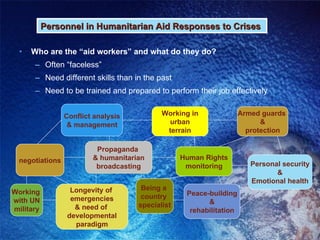 Who are the “aid workers” and what do they do? Often “faceless” Need different skills than in the past Need to be trained and prepared to perform their job effectively Personnel in Humanitarian Aid Responses to Crises Conflict analysis & management negotiations Human Rights monitoring Working  with UN military Propaganda  & humanitarian broadcasting Longevity of  emergencies & need of  developmental paradigm Being a  country  specialist Working in urban terrain Peace-building & rehabilitation Personal security & Emotional health Armed guards  & protection 