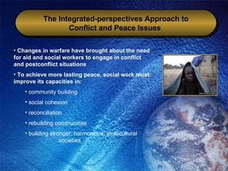 The Integrated-perspectives Approach to Conflict and Peace Issues   Changes in warfare have brought about the need for aid and social workers to engage in conflict and postconflict situations To achieve more lasting peace, social work must improve its capacities in: community building social cohesion reconciliation rebuilding communities building stronger, harmonious, multicultural  societies 