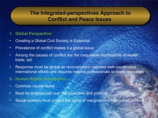 The Integrated-perspectives Approach to Conflict and Peace Issues   Global Perspective:  Creating a Global Civil Society is Essential Prevalence of conflict makes it a global issue Among the causes of conflict are the inequitable distributions of wealth, trade, aid Response must be global as reconstruction requires well-coordinated international efforts and requires helping professionals to share resources Human Rights Perspective: Common causal factor Must be emphasized over the economic and political Social workers must protect the rights of marginalized/overlooked persons 