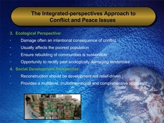 3.  Ecological Perspective: Damage often an intentional consequence of conflict  Usually affects the poorest population Ensure rebuilding of communities is sustainable Opportunity to rectify past ecologically damaging tendencies 4.  Social Development Perspective: Reconstruction should be development not relief-driven Provides a multilevel, multidimensional and comprehensive approach The Integrated-perspectives Approach to Conflict and Peace Issues   
