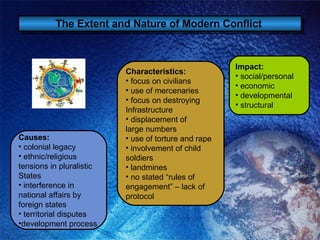 The Extent and Nature of Modern Conflict   Causes: colonial legacy ethnic/religious  tensions in pluralistic States interference in  national affairs by foreign states territorial disputes development process Impact: social/personal economic developmental structural Characteristics: focus on civilians use of mercenaries focus on destroying  Infrastructure displacement of large numbers use of torture and rape involvement of child soldiers landmines no stated “rules of engagement” – lack of  protocol 