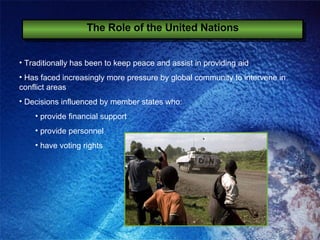 The Role of the United Nations Traditionally has been to keep peace and assist in providing aid Has faced increasingly more pressure by global community to intervene in conflict areas Decisions influenced by member states who: provide financial support provide personnel have voting rights 