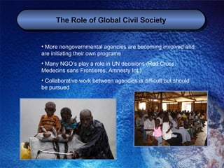The Role of Global Civil Society More nongovernmental agencies are becoming involved and are initiating their own programs Many NGO’s play a role in UN decisions (Red Cross, Medecins sans Frontieres, Amnesty Int.) Collaborative work between agencies is difficult but should be pursued 
