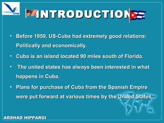 INTRODUCTIONINTRODUCTION
• Before 1959, US-Cuba had extremely good relations:Before 1959, US-Cuba had extremely good relations:
Politically and economically.Politically and economically.
• Cuba is an island located 90 miles south of Florida.Cuba is an island located 90 miles south of Florida.
• The united states has always been interested in whatThe united states has always been interested in what
happens in Cuba.happens in Cuba.
• Plans for purchase of Cuba from the Spanish EmpirePlans for purchase of Cuba from the Spanish Empire
were put forward at various times by the United States.were put forward at various times by the United States.
ARSHAD HIPPARGIARSHAD HIPPARGI
 