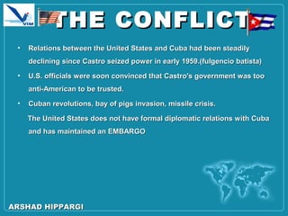 THE CONFLICTTHE CONFLICT
• Relations between the United States and Cuba had been steadilyRelations between the United States and Cuba had been steadily
declining since Castro seized power in early 1959.(fulgencio batista)declining since Castro seized power in early 1959.(fulgencio batista)
• U.S. officials were soon convinced that Castro's government was tooU.S. officials were soon convinced that Castro's government was too
anti-American to be trusted.anti-American to be trusted.
• Cuban revolutions, bay of pigs invasion, missile crisis.Cuban revolutions, bay of pigs invasion, missile crisis.
The United States does not have formal diplomatic relations with CubaThe United States does not have formal diplomatic relations with Cuba
and has maintained an EMBARGOand has maintained an EMBARGO
ARSHAD HIPPARGIARSHAD HIPPARGI
 