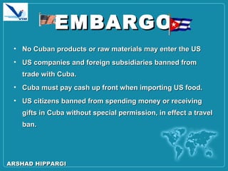 EMBARGOEMBARGO
• No Cuban products or raw materials may enter the USNo Cuban products or raw materials may enter the US
• US companies and foreign subsidiaries banned fromUS companies and foreign subsidiaries banned from
trade with Cuba.trade with Cuba.
• Cuba must pay cash up front when importing US food.Cuba must pay cash up front when importing US food.
• US citizens banned from spending money or receivingUS citizens banned from spending money or receiving
gifts in Cuba without special permission, in effect a travelgifts in Cuba without special permission, in effect a travel
ban.ban.
ARSHAD HIPPARGIARSHAD HIPPARGI
 