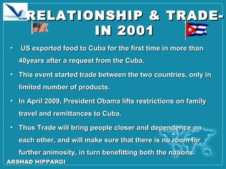 RELATIONSHIP & TRADE-RELATIONSHIP & TRADE-
IN 2001IN 2001
• US exported food to Cuba for the first time in more thanUS exported food to Cuba for the first time in more than
40years after a request from the Cuba.40years after a request from the Cuba.
• This event started trade between the two countries, only inThis event started trade between the two countries, only in
limited number of products.limited number of products.
• In April 2009, President Obama lifts restrictions on familyIn April 2009, President Obama lifts restrictions on family
travel and remittances to Cuba.travel and remittances to Cuba.
• Thus Trade will bring people closer and dependence onThus Trade will bring people closer and dependence on
each other, and will make sure that there is no room foreach other, and will make sure that there is no room for
further animosity, in turn benefitting both the nations.further animosity, in turn benefitting both the nations.
ARSHAD HIPPARGIARSHAD HIPPARGI
 