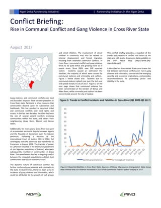 Conflict Briefing:
Rise in Communal Conflict and Gang Violence in Cross River State
August 2017
Niger Delta Partnership Initiative| | Partnership Initiatives in the Niger Delta
Gang violence, and communal conflicts over land
and boundary disputes have become prevalent in
Cross River state. Farmland is a key resource that
communities depend upon for subsistence and
livelihoods. This has resulted in recurrent tribal
and communal conflicts over land rights and
access. In the last two decades, the state has been
the site of several violent conflicts involving
communities within the state, and others from
neighbouring Akwa Ibom, Ebonyi and Benue
states.
Additionally, for many years, Cross River was part
of an extended territorial dispute between Nigeria
and the Republic of Cameroon over the Bakassi
peninsula. Following a decision of the
International Court of Justice (ICJ) in 2002, full
sovereignty over the peninsula was transferred to
Cameroon in August 2008. The transfer of power
to Cameroon resulted in the internal displacement
of the Nigerian population of Bakassi, who were
subsequently resettled in communities in Cross
River. The resettlement has led to ongoing conflict
between the relocated populations and their host
communities over social-economic issues.
The dynamic nature of communal conflict has
further reinforced gang violence and criminality in
the state. In recent times, there has been a rise in
incidents of gang violence and criminality, which
could be attributed to the growth of cult groups
and street children. The involvement of street
children in criminality may also be related to
internal displacement and forced migration
resulting from extended communal conflicts. In
Cross River, communal conflict and gang violence
tends to be quite lethal and growing more so in
recent times. Since 2009, over 200 reported
violent incidents caused an estimated 752
fatalities, the majority of which were caused by
communal violence and criminality and cultism..
Figure 1 below shows that fatalities due to
communal violence spiked rose over the last year
and spiked sharply in July of 2017. Figure 2 on the
next page shows that communal violence has
been concentrated at the borders of Benue and
Akwa Ibom, while criminality and cultism has been
concentrated around the city of Calabar.
This conflict briefing provides a snapshot of the
trends and patterns in conflict risk factors at the
state and LGA levels, drawing on data available on
the P4P Peace Map (http://www.p4p-
nigerdelta.org/).
It identifies key interrelated drivers and traces the
link between communal conflicts and rise in gang
violence and criminality, summarizes the emerging
security and economic implications, and provides
recommendations for promoting peace and
stability in the state.
Figure 1: Trends in Conflict Incidents and Fatalities in Cross River (Q1 2009-Q3 2017)
Figure 1: Reported fatalities in Cross River State. Sources: All Peace Map sources triangulated. Data shows
that criminal and cult violence increased in 2016 while communal violence spiked sharply in 2017.
0
10
20
30
40
50
60
70
80
90
Communal Violence Criminal/Cult Violence
 