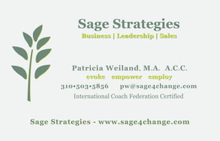 Sage Strategies
            Business | Leadership | Sales




         Patricia Weiland , M . A . A . C . C .
              evoke    empower employ
       310•503•5856       pw@sage4change.com
          International Coach Federation Certified



Sage Strategies - www.sage4change.com
 