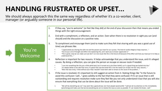 HANDLING FRUSTRATED OR UPSET…
We should always approach this the same way regardless of whether it’s a co-worker, client,
manager (or arguably someone in our personal life).
1. If they say, “you're welcome” (or feel like they did) at the end of your discussion then that means you ended
things with the right encouragement.
2. End with a compliment, a reflection, and an action. Even when there is no resolution in sight you can (and
should) end the discussion on a positive note.
3. To compliment and encourage them (and to make sure they felt that sharing with you was a good use of
time) use phrases like:
• “I appreciated you sharing this with me and the passion you have for our success. This kind of careful diligence helps improve..."
• “You’ve put a lot of thought and effort into explaining this, and I want you to know I appreciate it.”
• “This is great; now we can make sure we don’t run into issues like this in the future all because of the effort and time you have put in to help us
understand this...”
4. Reflection is important for two reasons. It helps acknowledge that you understand the issue, and it's alleged
causes. By doing a reflection, you can give the person an escape or excuse route if needed.
• "I ran into something like this just a little while back, but it turned out to be (their belief), so it's a good thing we looked into this."
• "It's always better to be safe than sorry; it's great that now we know XYZ is not the reason (or at least not the 'only' reason)..."
• "Man that was tricky, I think without your help I wouldn't have been able to retrace to the cause of the problem..."
5. If the issue is resolved, it's important to still suggest an action from it. Stating things like "In the future to
avoid this confusion I will..." gives validity to the fact that they were confused. If it's an issue that is still
outstanding and requires resolution make sure they feel like you not only understand it but that you will also
ensure that everything that can be done about the issue will be done.
1. “We will do everything we can” may seem like a good phrase, but most people would prefer “I will put all my attention on this immediately
(prioritizing) and make sure that we do everything we can to resolve this issue as soon as possible. If I can resolve this faster, I will.”
 