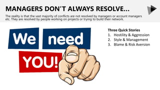 MANAGERS DON’T ALWAYS RESOLVE…
The reality is that the vast majority of conflicts are not resolved by managers or account managers
etc. They are resolved by people working on projects or trying to build their network.
Three Quick Stories
1. Hostility & Aggression
2. Style & Management
3. Blame & Risk Aversion
 