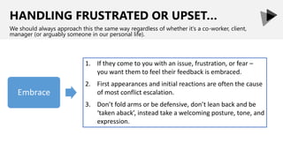 HANDLING FRUSTRATED OR UPSET…
We should always approach this the same way regardless of whether it’s a co-worker, client,
manager (or arguably someone in our personal life).
1. If they come to you with an issue, frustration, or fear –
you want them to feel their feedback is embraced.
2. First appearances and initial reactions are often the cause
of most conflict escalation.
3. Don’t fold arms or be defensive, don’t lean back and be
‘taken aback’, instead take a welcoming posture, tone, and
expression.
 