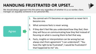 HANDLING FRUSTRATED OR UPSET…
We should always approach this the same way regardless of whether it’s a co-worker, client,
manager (or arguably someone in our personal life).
1. You cannot win if it becomes an argument so never let it
become one.
2. What someone feels is never wrong.
3. If they don't feel like you understand how they feel, then
they will focus on communicating how they feel instead of
focusing on what is causing them to feel that way.
4. Facts, insights or interpretation can be wrong but we
always start from agreement “I can understand”, “You
have the right to be frustrated”, I would be frustrated if
that happened to me” etc.
 