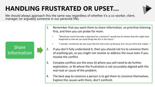 HANDLING FRUSTRATED OR UPSET…
We should always approach this the same way regardless of whether it’s a co-worker, client,
manager (or arguably someone in our personal life).
1. Remember that you want them to share information, so prioritize listening
first, and then you can probe for more.
• "Would you mind if we take a step back for a moment? I would love to retrace how this might have
happened so that we can avoid things like this in the future."
• "I wonder; sometimes we see issues like this that come up because of X. Do you think that maybe..."
2. If you don’t fully understand it, then you should not try to convince them
of anything yet, as you might not resolve or address the issue even if you
resolve the conflict.
3. Complex conflicts are the ones A) where you will need to do further
exploration, or B) where the frustration is not accurately aligned with the
real root or cause of the problem.
4. The best way to convince a person is to get them to convince themselves.
Explore the causes with them, don’t confront.
 