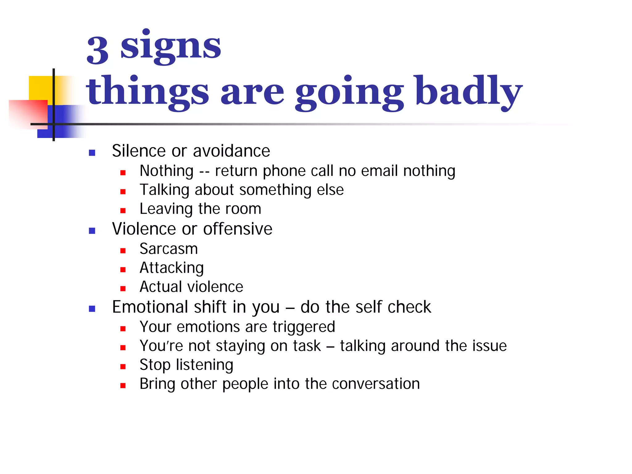 3 signs
things are going badly
 Silence or avoidance
    Nothing -- return phone call no email nothing
    Talking about something else
    Leaving the room
 Violence or offensive
    Sarcasm
    Attacking
    Actual violence
 Emotional shift in you – do the self check
    Your emotions are triggered
    You’re not staying on task – talking around the issue
    Stop listening
    Bring other people into the conversation
 