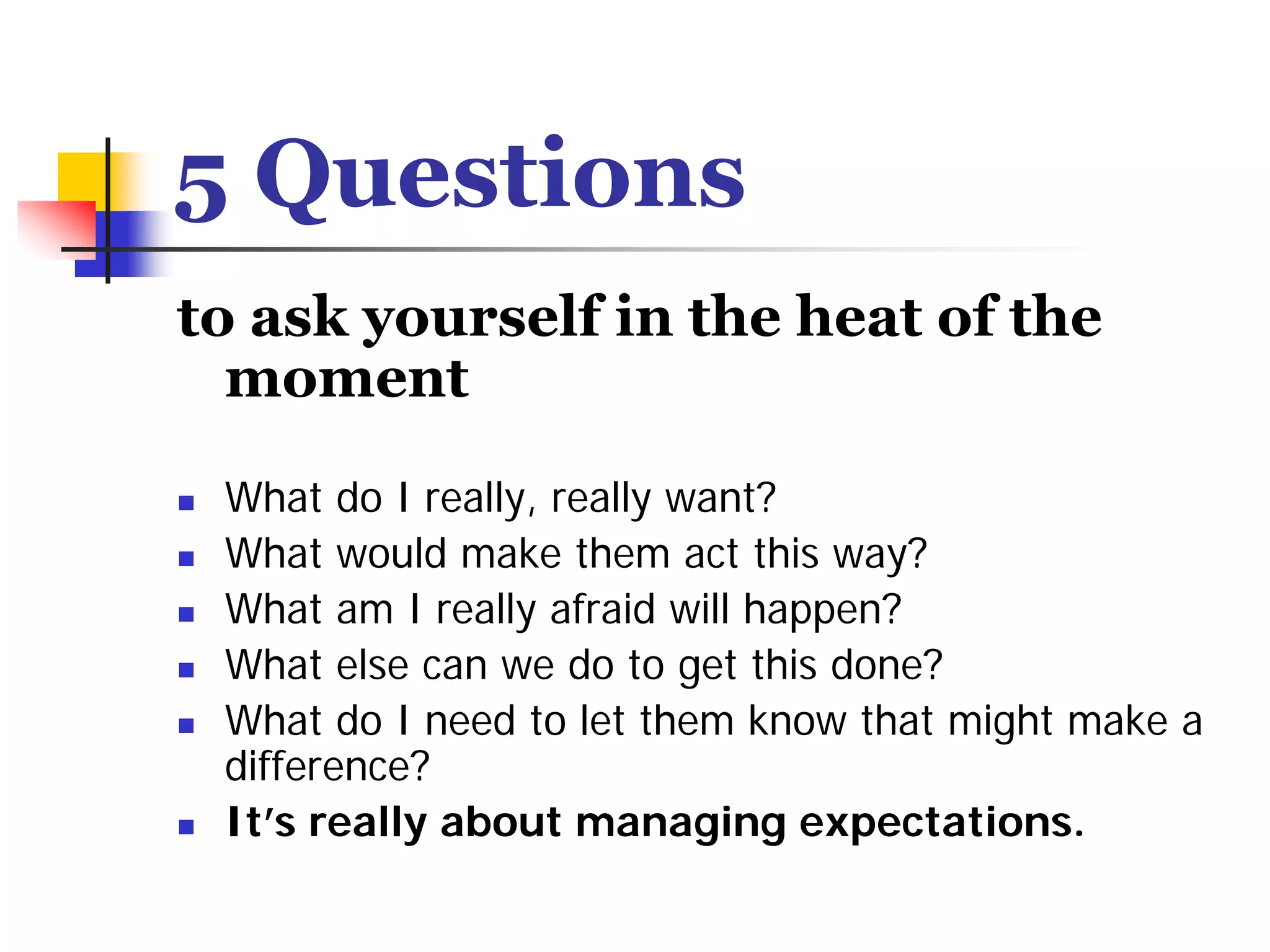 5 Questions
to ask yourself in the heat of the
  moment

 What do I really, really want?
 What would make them act this way?
 What am I really afraid will happen?
 What else can we do to get this done?
 What do I need to let them know that might make a
 difference?
 It’s really about managing expectations.
 