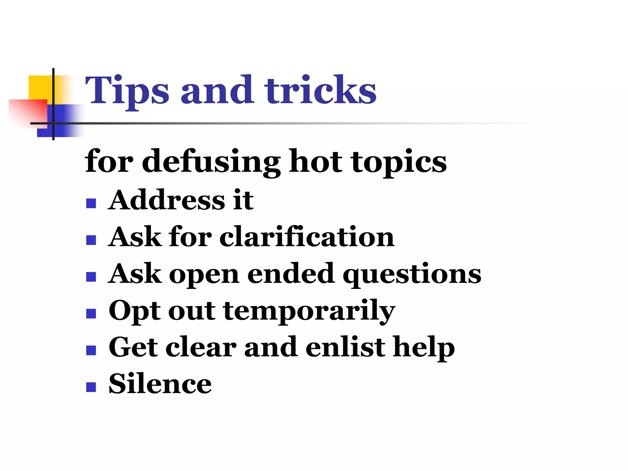 Tips and tricks
for defusing hot topics
 Address it
 Ask for clarification
 Ask open ended questions
 Opt out temporarily
 Get clear and enlist help
 Silence
 