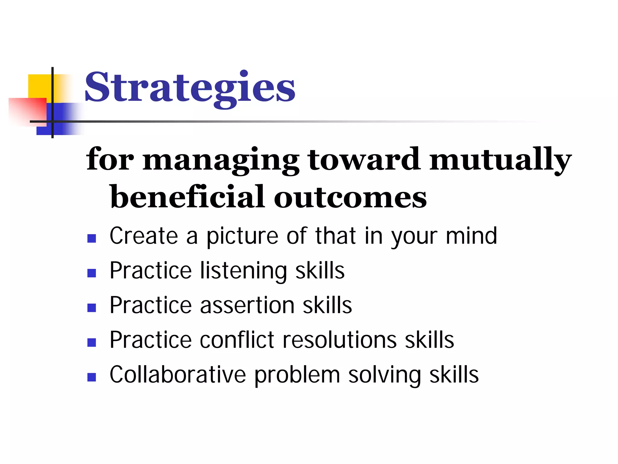 Strategies
for managing toward mutually
  beneficial outcomes
 Create a picture of that in your mind
 Practice listening skills
 Practice assertion skills
 Practice conflict resolutions skills
 Collaborative problem solving skills
 